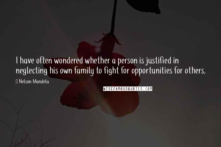 Nelson Mandela Quotes: I have often wondered whether a person is justified in neglecting his own family to fight for opportunities for others.