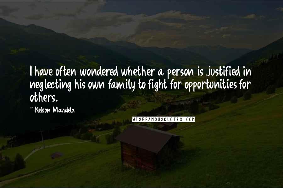 Nelson Mandela Quotes: I have often wondered whether a person is justified in neglecting his own family to fight for opportunities for others.