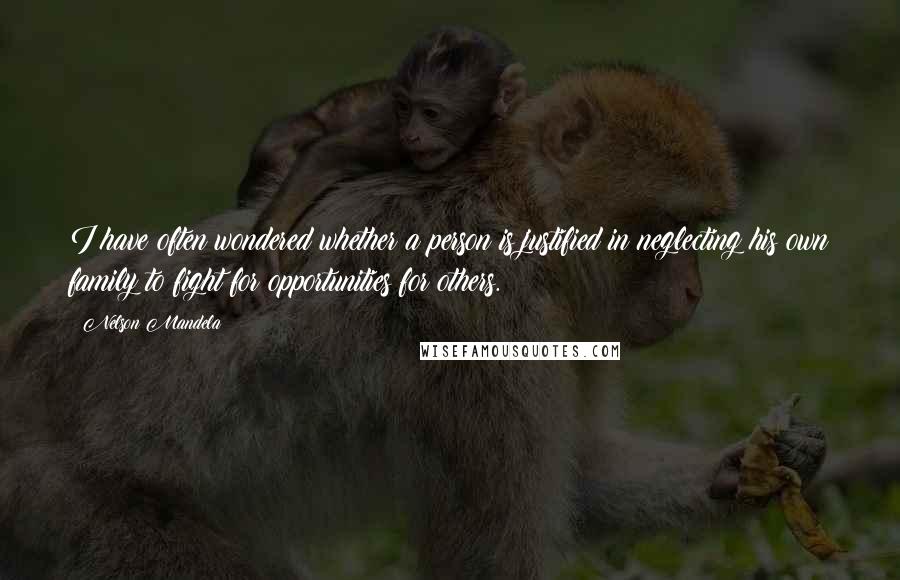 Nelson Mandela Quotes: I have often wondered whether a person is justified in neglecting his own family to fight for opportunities for others.