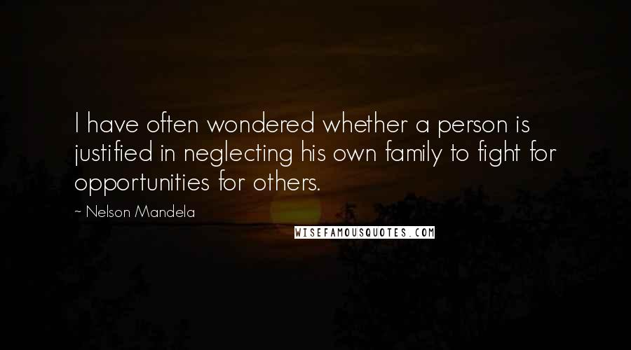 Nelson Mandela Quotes: I have often wondered whether a person is justified in neglecting his own family to fight for opportunities for others.