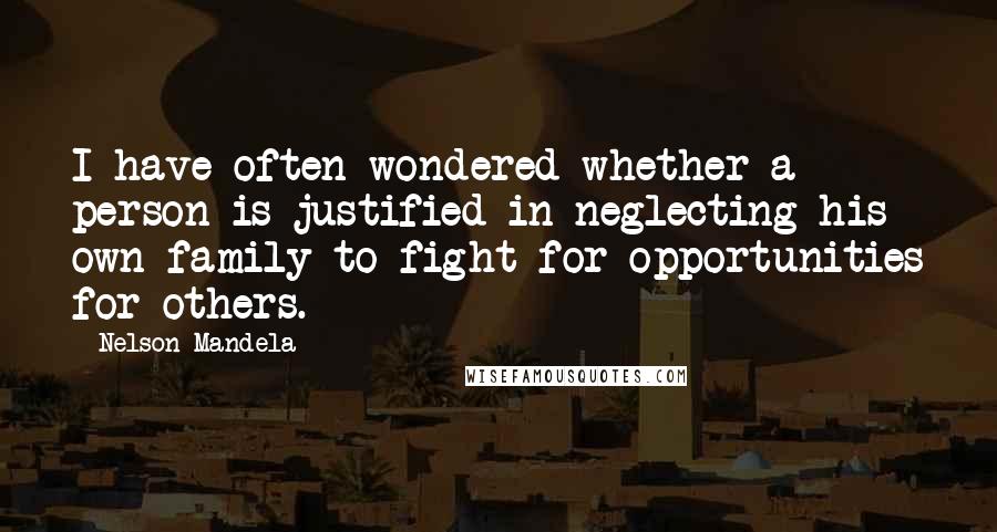 Nelson Mandela Quotes: I have often wondered whether a person is justified in neglecting his own family to fight for opportunities for others.