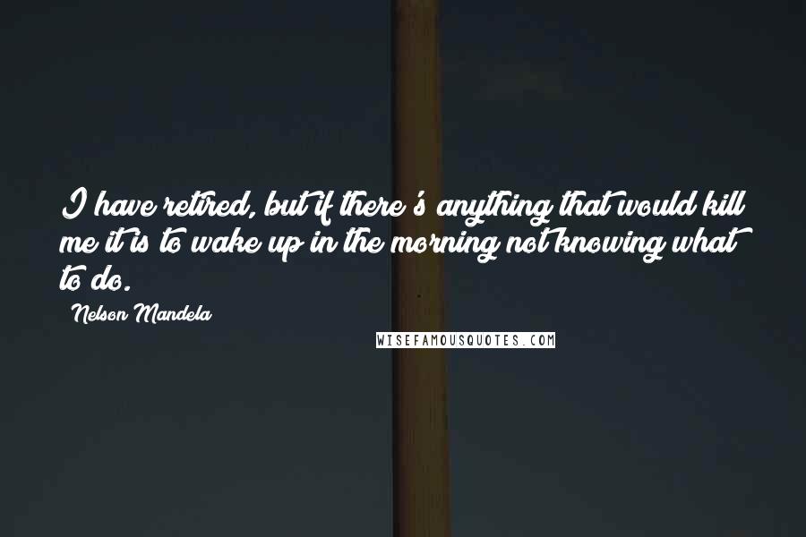 Nelson Mandela Quotes: I have retired, but if there's anything that would kill me it is to wake up in the morning not knowing what to do.