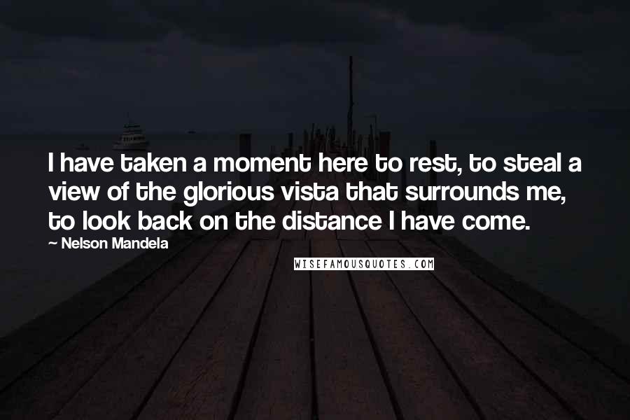 Nelson Mandela Quotes: I have taken a moment here to rest, to steal a view of the glorious vista that surrounds me, to look back on the distance I have come.