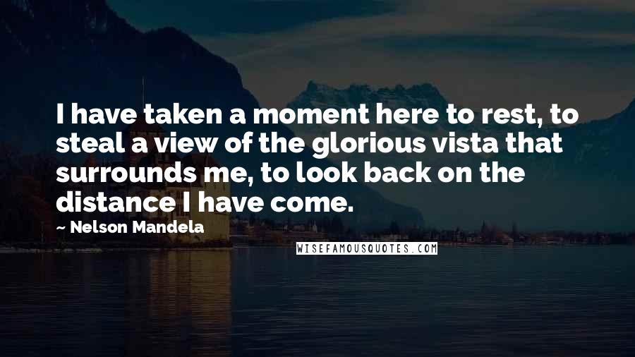 Nelson Mandela Quotes: I have taken a moment here to rest, to steal a view of the glorious vista that surrounds me, to look back on the distance I have come.