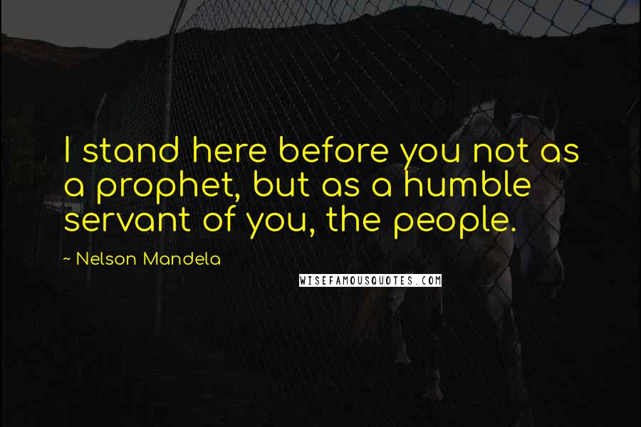 Nelson Mandela Quotes: I stand here before you not as a prophet, but as a humble servant of you, the people.