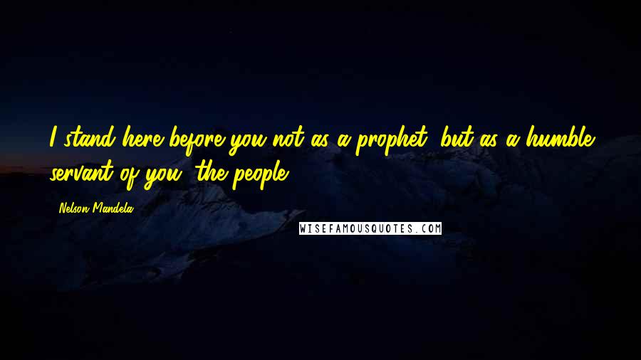 Nelson Mandela Quotes: I stand here before you not as a prophet, but as a humble servant of you, the people.