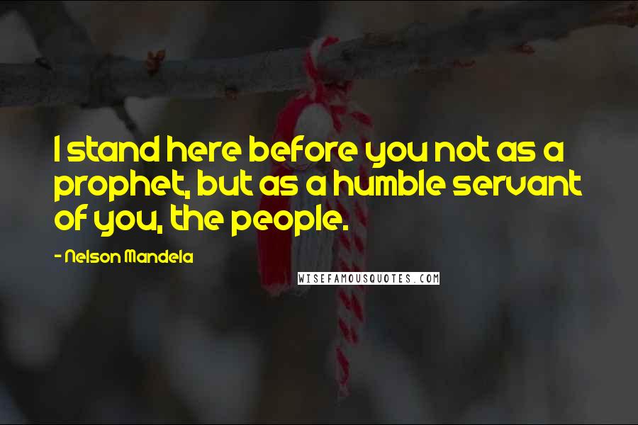 Nelson Mandela Quotes: I stand here before you not as a prophet, but as a humble servant of you, the people.