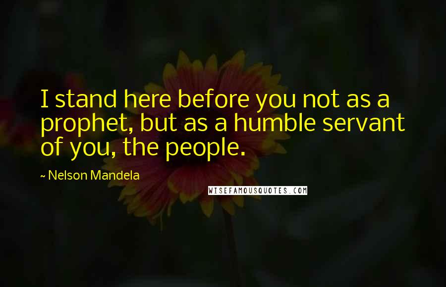 Nelson Mandela Quotes: I stand here before you not as a prophet, but as a humble servant of you, the people.