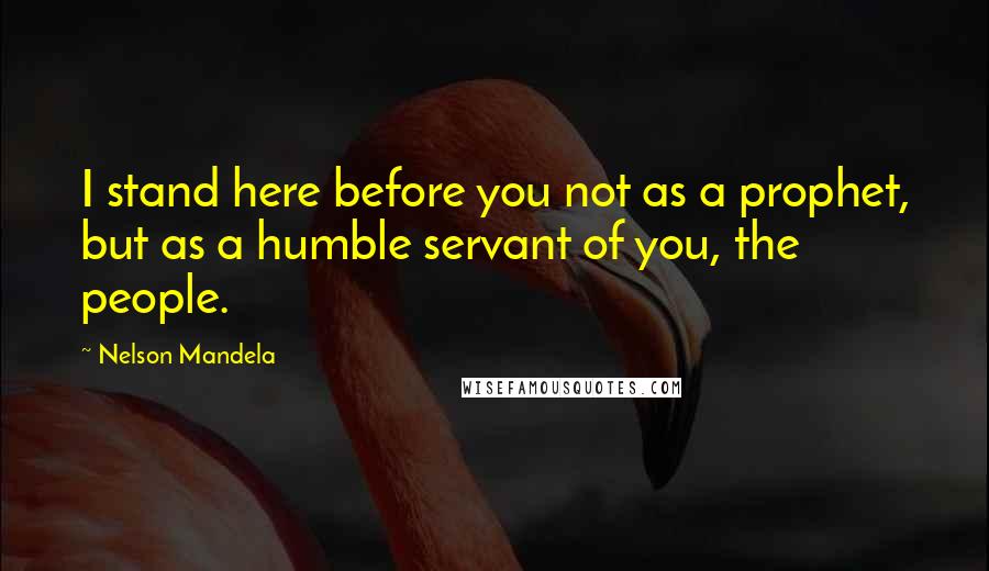 Nelson Mandela Quotes: I stand here before you not as a prophet, but as a humble servant of you, the people.