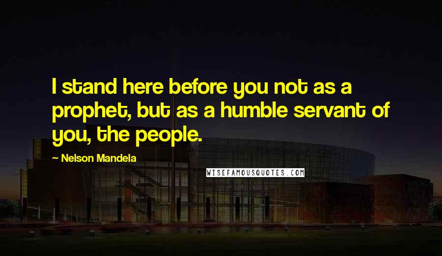 Nelson Mandela Quotes: I stand here before you not as a prophet, but as a humble servant of you, the people.