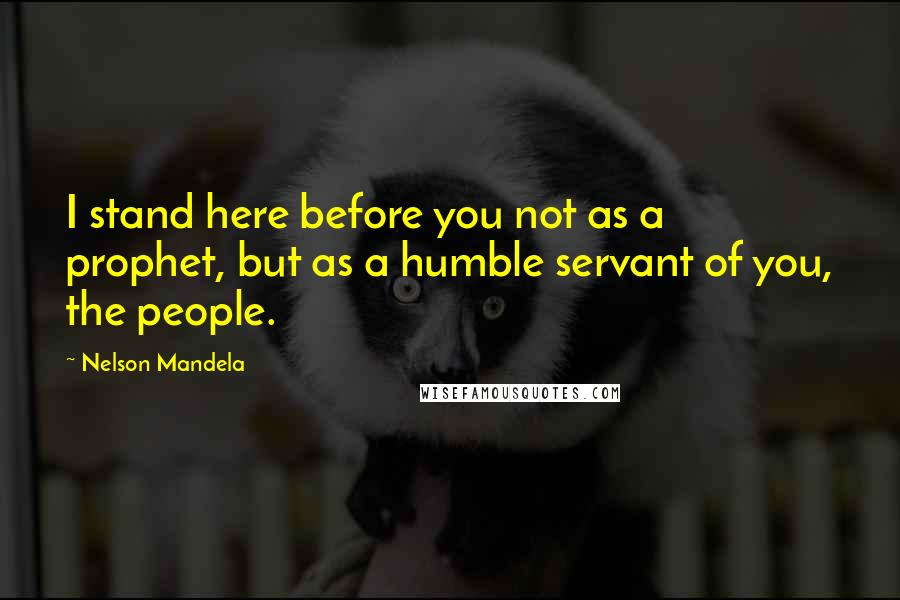 Nelson Mandela Quotes: I stand here before you not as a prophet, but as a humble servant of you, the people.