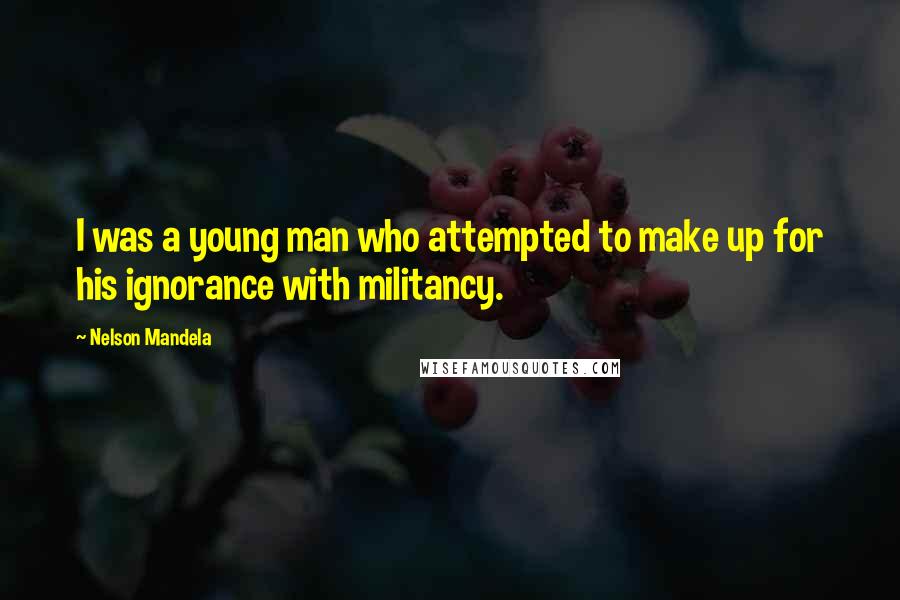 Nelson Mandela Quotes: I was a young man who attempted to make up for his ignorance with militancy.