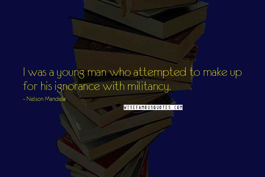 Nelson Mandela Quotes: I was a young man who attempted to make up for his ignorance with militancy.