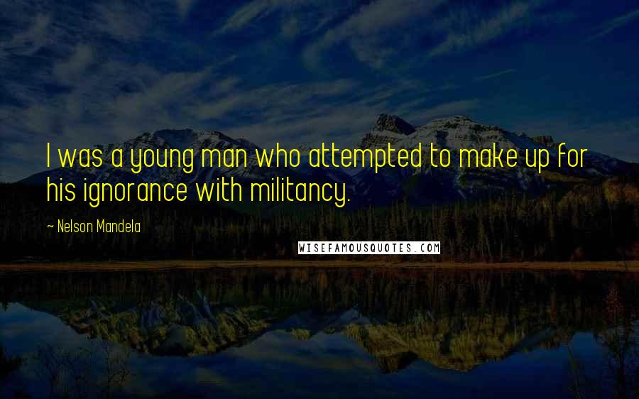 Nelson Mandela Quotes: I was a young man who attempted to make up for his ignorance with militancy.