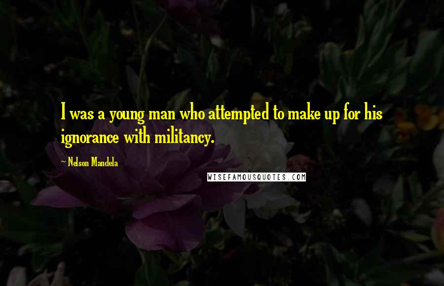 Nelson Mandela Quotes: I was a young man who attempted to make up for his ignorance with militancy.