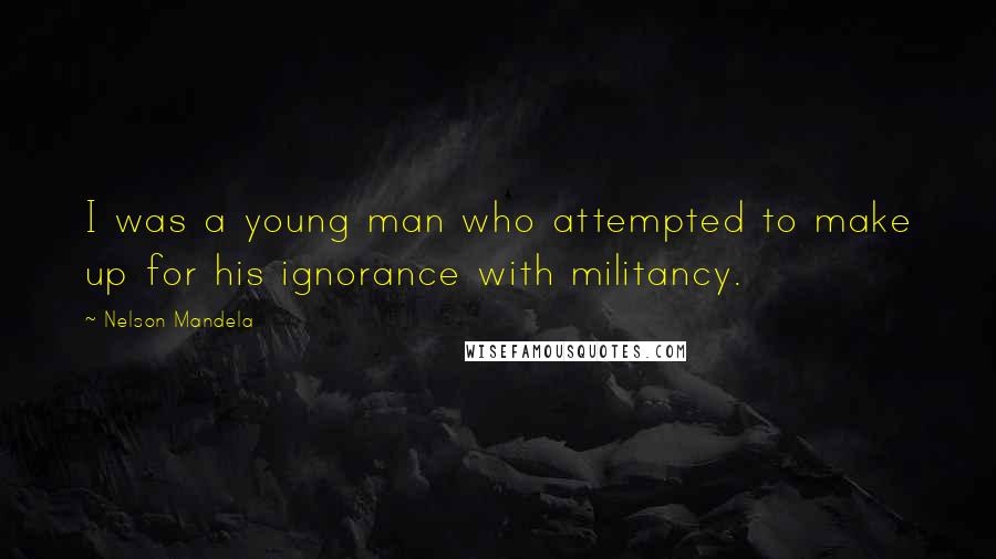 Nelson Mandela Quotes: I was a young man who attempted to make up for his ignorance with militancy.