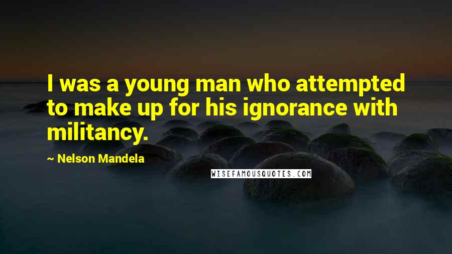 Nelson Mandela Quotes: I was a young man who attempted to make up for his ignorance with militancy.