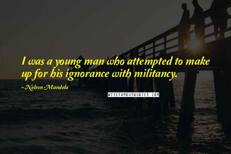 Nelson Mandela Quotes: I was a young man who attempted to make up for his ignorance with militancy.