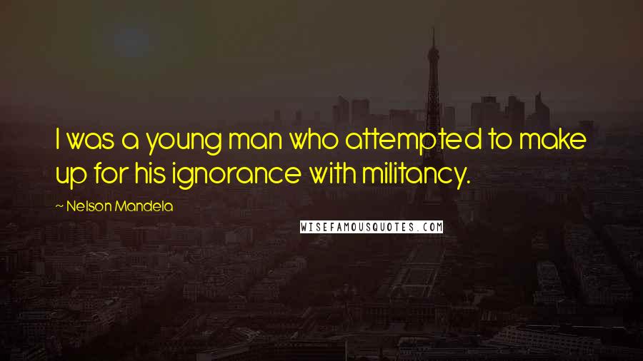 Nelson Mandela Quotes: I was a young man who attempted to make up for his ignorance with militancy.