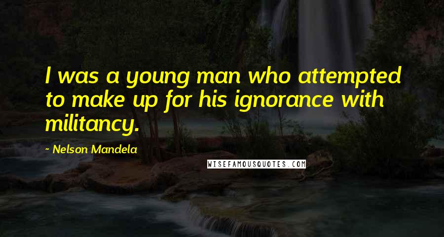 Nelson Mandela Quotes: I was a young man who attempted to make up for his ignorance with militancy.