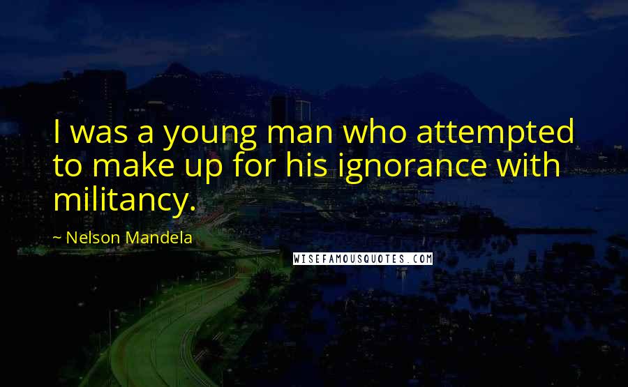 Nelson Mandela Quotes: I was a young man who attempted to make up for his ignorance with militancy.