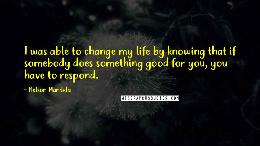 Nelson Mandela Quotes: I was able to change my life by knowing that if somebody does something good for you, you have to respond.