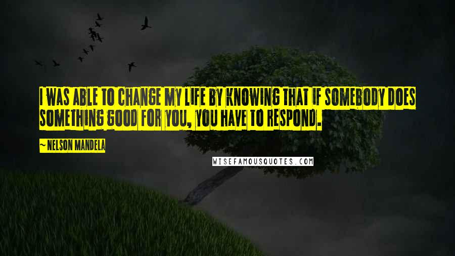 Nelson Mandela Quotes: I was able to change my life by knowing that if somebody does something good for you, you have to respond.