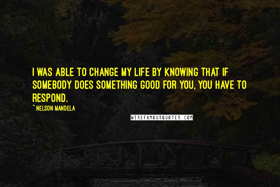 Nelson Mandela Quotes: I was able to change my life by knowing that if somebody does something good for you, you have to respond.