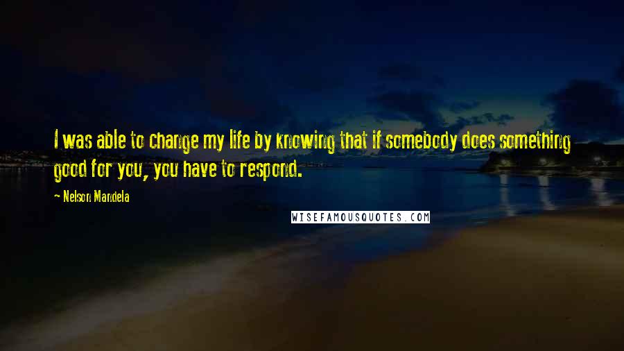 Nelson Mandela Quotes: I was able to change my life by knowing that if somebody does something good for you, you have to respond.
