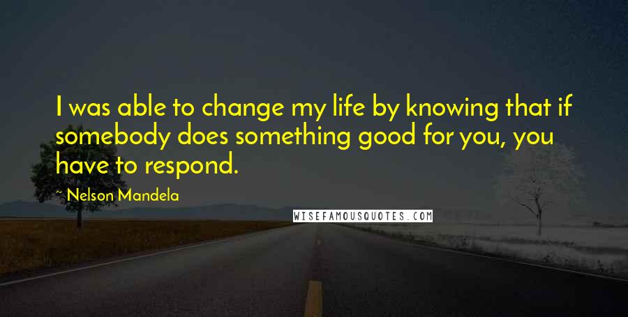 Nelson Mandela Quotes: I was able to change my life by knowing that if somebody does something good for you, you have to respond.