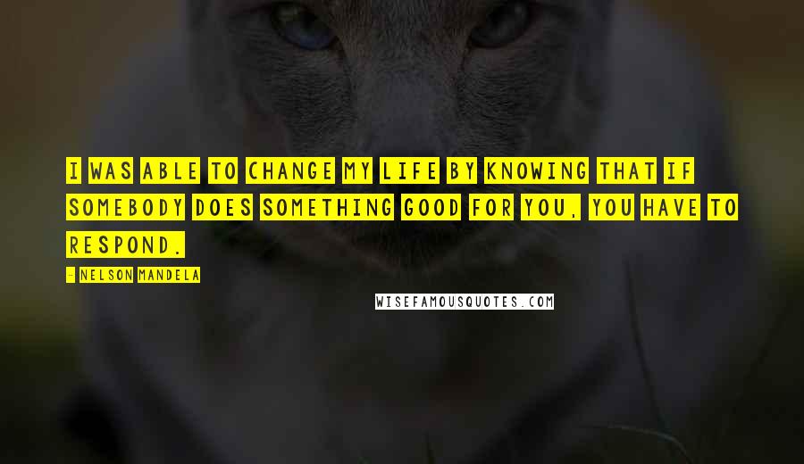 Nelson Mandela Quotes: I was able to change my life by knowing that if somebody does something good for you, you have to respond.