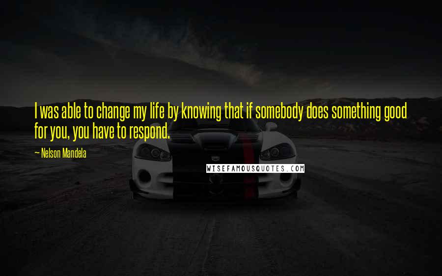 Nelson Mandela Quotes: I was able to change my life by knowing that if somebody does something good for you, you have to respond.