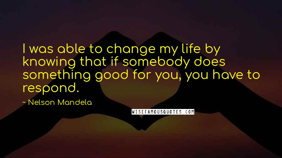 Nelson Mandela Quotes: I was able to change my life by knowing that if somebody does something good for you, you have to respond.