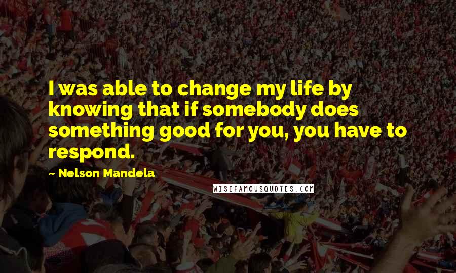 Nelson Mandela Quotes: I was able to change my life by knowing that if somebody does something good for you, you have to respond.