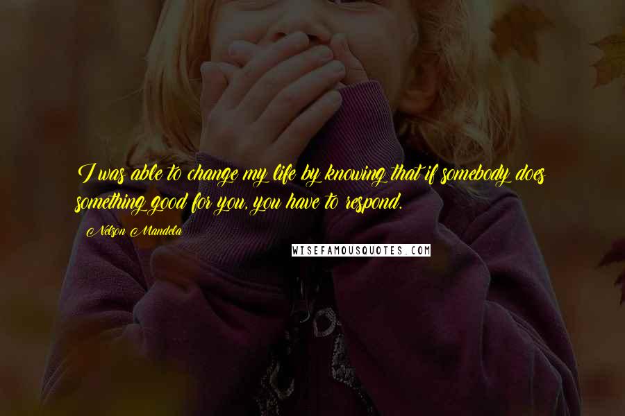 Nelson Mandela Quotes: I was able to change my life by knowing that if somebody does something good for you, you have to respond.