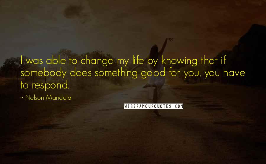 Nelson Mandela Quotes: I was able to change my life by knowing that if somebody does something good for you, you have to respond.