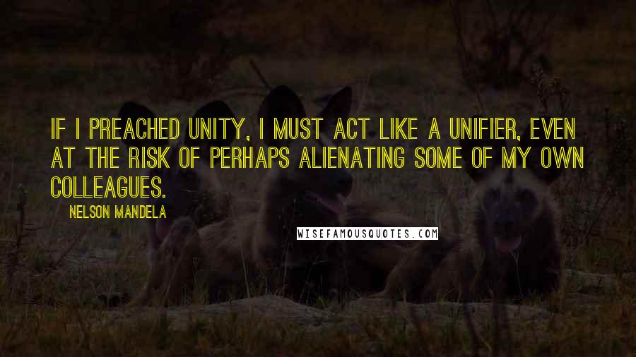Nelson Mandela Quotes: If I preached unity, I must act like a unifier, even at the risk of perhaps alienating some of my own colleagues.