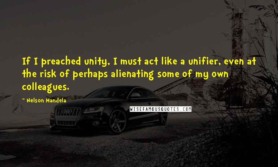 Nelson Mandela Quotes: If I preached unity, I must act like a unifier, even at the risk of perhaps alienating some of my own colleagues.