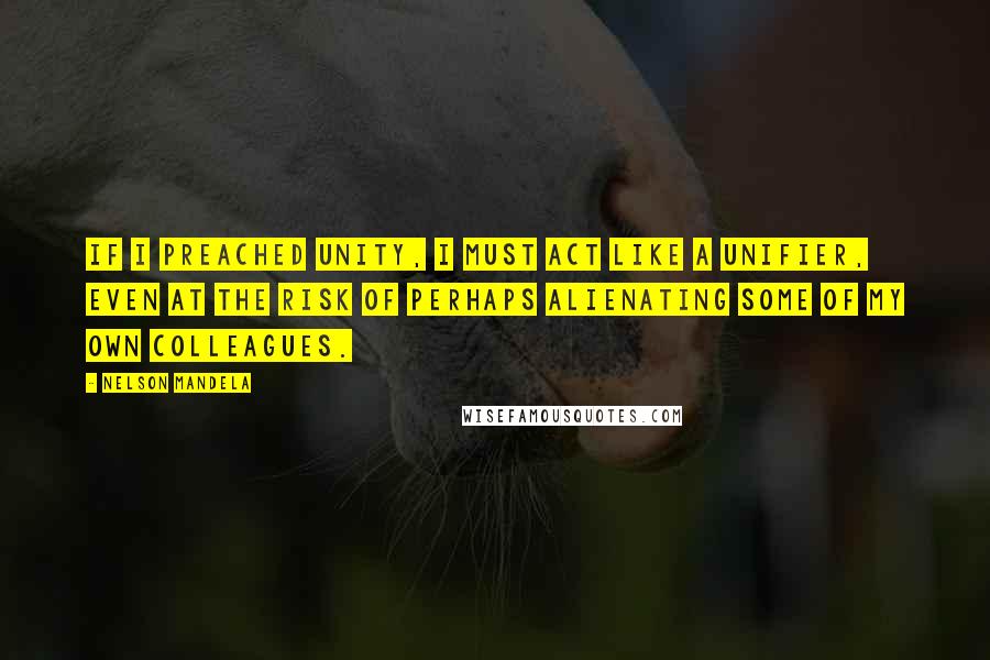 Nelson Mandela Quotes: If I preached unity, I must act like a unifier, even at the risk of perhaps alienating some of my own colleagues.