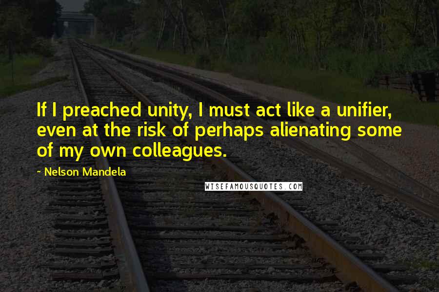 Nelson Mandela Quotes: If I preached unity, I must act like a unifier, even at the risk of perhaps alienating some of my own colleagues.