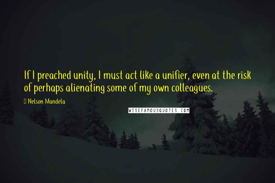 Nelson Mandela Quotes: If I preached unity, I must act like a unifier, even at the risk of perhaps alienating some of my own colleagues.