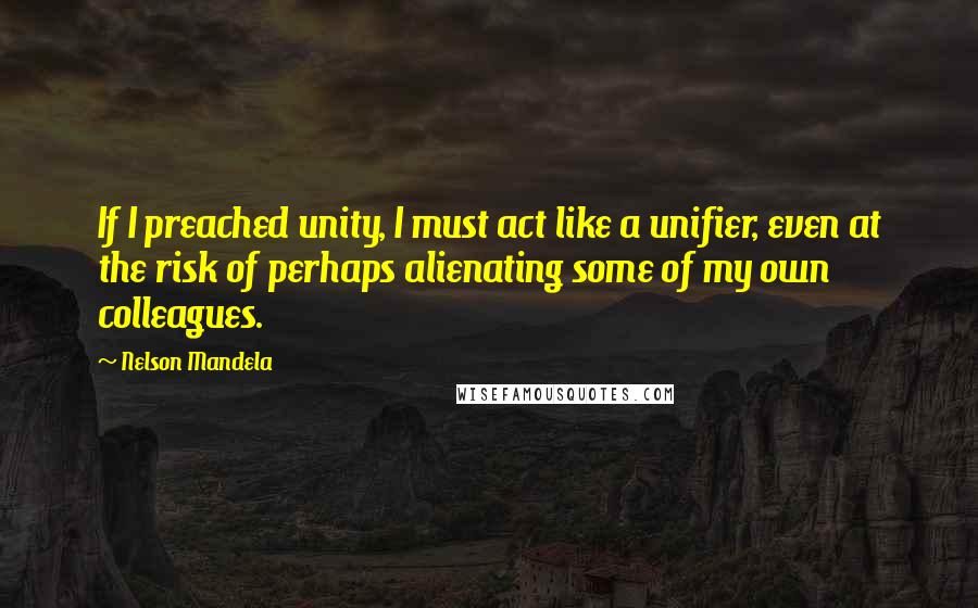 Nelson Mandela Quotes: If I preached unity, I must act like a unifier, even at the risk of perhaps alienating some of my own colleagues.