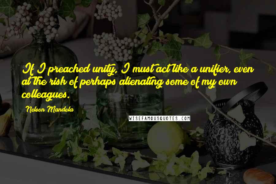 Nelson Mandela Quotes: If I preached unity, I must act like a unifier, even at the risk of perhaps alienating some of my own colleagues.