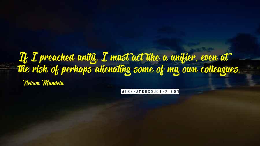 Nelson Mandela Quotes: If I preached unity, I must act like a unifier, even at the risk of perhaps alienating some of my own colleagues.