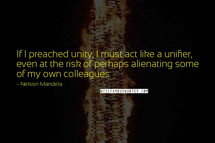 Nelson Mandela Quotes: If I preached unity, I must act like a unifier, even at the risk of perhaps alienating some of my own colleagues.