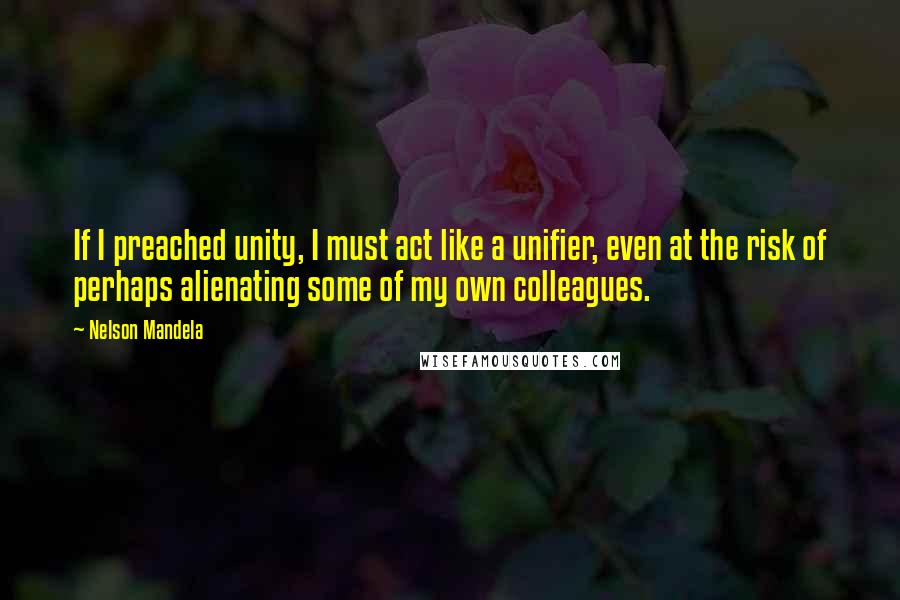 Nelson Mandela Quotes: If I preached unity, I must act like a unifier, even at the risk of perhaps alienating some of my own colleagues.