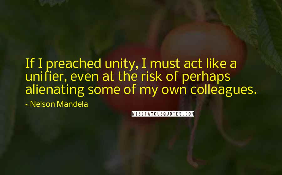 Nelson Mandela Quotes: If I preached unity, I must act like a unifier, even at the risk of perhaps alienating some of my own colleagues.