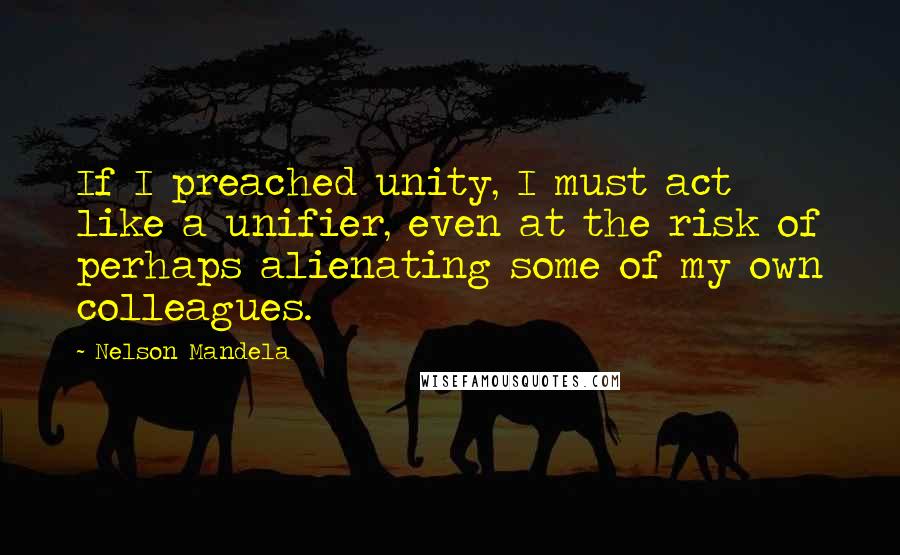 Nelson Mandela Quotes: If I preached unity, I must act like a unifier, even at the risk of perhaps alienating some of my own colleagues.