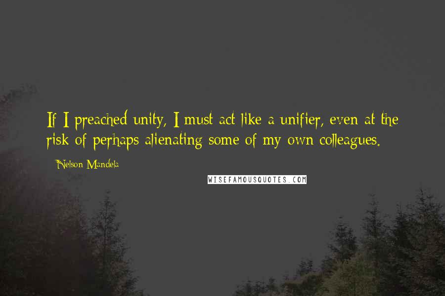 Nelson Mandela Quotes: If I preached unity, I must act like a unifier, even at the risk of perhaps alienating some of my own colleagues.