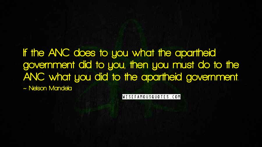 Nelson Mandela Quotes: If the ANC does to you what the apartheid government did to you, then you must do to the ANC what you did to the apartheid government.